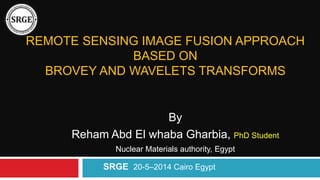 REMOTE SENSING IMAGE FUSION APPROACH
BASED ON
BROVEY AND WAVELETS TRANSFORMS
By
Reham Abd El whaba Gharbia, PhD Student
Nuclear Materials authority, Egypt
SRGE 20-5–2014 Cairo Egypt
 