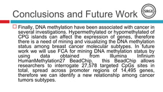 Conclusions and Future Work
 Finally, DNA methylation have been associated with cancer in
several investigations. Hypermethylated or hypomethylated of
CPG islands can affect the expression of genes, therefore
there is a need of mining and visualizing the DNA methylation
status among breast cancer molecular subtypes. In future
work we will use FCA for mining DNA methylation status by
using data obtained from Illumina Infinium
HumanMethylation27 BeadChip, this BeadChip allows
researchers to interrogate 27,578 targeted CpGs sites in
total, spread across promoter regions of 14,495 genes,
therefore we can identify a new relationship among cancer
tumors subtypes.
 