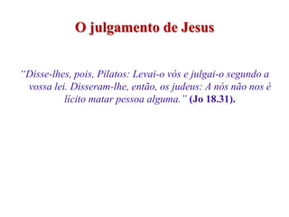 O julgamento de Jesus


“Disse-lhes, pois, Pilatos: Levai-o vós e julgai-o segundo a
 vossa lei. Disseram-lhe, então, os judeus: A nós não nos é
          lícito matar pessoa alguma.” (Jo 18.31).
 