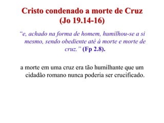 Cristo condenado a morte de Cruz
          (Jo 19.14-16)
“e, achado na forma de homem, humilhou-se a si
  mesmo, sendo obediente até à morte e morte de
                 cruz.” (Fp 2.8).

a morte em uma cruz era tão humilhante que um
  cidadão romano nunca poderia ser crucificado.
 