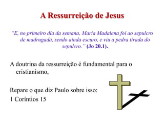 A Ressurreição de Jesus

“E, no primeiro dia da semana, Maria Madalena foi ao sepulcro
    de madrugada, sendo ainda escuro, e viu a pedra tirada do
                       sepulcro.” (Jo 20.1).


A doutrina da ressurreição é fundamental para o
  cristianismo,

Repare o que diz Paulo sobre isso:
1 Coríntios 15
 