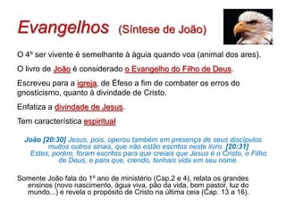 Evangelhos                      (Síntese de João)

O 4º ser vivente é semelhante à águia quando voa (animal dos ares).
O livro de João é considerado o Evangelho do Filho de Deus.
Escreveu para a igreja, de Éfeso a fim de combater os erros do
gnosticismo, quanto à divindade de Cristo.
Enfatiza a divindade de Jesus.
Tem característica espiritual

  João [20:30] Jesus, pois, operou também em presença de seus discípulos
         muitos outros sinais, que não estão escritos neste livro. [20:31]
   Estes, porém, foram escritos para que creiais que Jesus é o Cristo, o Filho
            de Deus, e para que, crendo, tenhais vida em seu nome.

Somente João fala do 1º ano de ministério (Cap.2 e 4), relata os grandes
  ensinos (novo nascimento, água viva, pão da vida, bom pastor, luz do
  mundo...) e revela o propósito de Cristo na última ceia (Cap. 13 a 16).
 