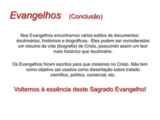 Evangelhos                 (Conclusão)

   Nos Evangelhos encontramos vários estilos de documentos:
 doutrinários, históricos e biográficos. Eles podem ser considerados
  um resumo da vida (biografia) de Cristo, possuindo assim um teor
                     mais histórico que doutrinário.

Os Evangelhos foram escritos para que creiamos no Cristo. Não tem
      como objetivo ser usados como dissertação sobre tratado
                  científico, político, comercial, etc.


Voltemos à essência deste Sagrado Evangelho!
 