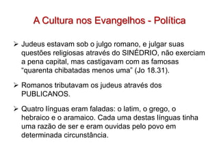A Cultura nos Evangelhos - Política

 Judeus estavam sob o julgo romano, e julgar suas
  questões religiosas através do SINÉDRIO, não exerciam
  a pena capital, mas castigavam com as famosas
  “quarenta chibatadas menos uma” (Jo 18.31).

 Romanos tributavam os judeus através dos
  PUBLICANOS.

 Quatro línguas eram faladas: o latim, o grego, o
  hebraico e o aramaico. Cada uma destas línguas tinha
  uma razão de ser e eram ouvidas pelo povo em
  determinada circunstância.
 