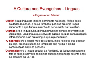 A Cultura nos Evangelhos - Línguas
                       4 línguas eram faladas:

O latim era a língua do império dominante na época, falada pelos
   soldados romanos, e pelos romanos, por isso era uma língua
   importante e que tinha sua razão de ser e existir na Palestina.
O grego era a língua culta, a língua universal, seria o equivalente ao
   inglês hoje, uma língua que serve de padrão para as comunicações
   internacionais. Não era a língua que a plebe falava.
O hebraico era a língua mãe dos judeus, mais religiosa que popular,
   ou seja, era mais usada no templo do que no dia-a-dia na
   comunicação entre as pessoas.
O aramaico era a língua popular da Palestina, os judeus passaram a
   falá-la após o cativeiro babilônico quando ficaram por setenta anos
   no cativeiro (Jr 25.11).
 