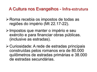 A Cultura nos Evangelhos - Infra-estrutura

 Roma recebia os impostos de todas as
  regiões do império (Mt 22.17-22).
 Impostos que manter o império e seu
  exército e para financiar obras públicas.
  (inclusive as estradas).
 Curiosidade: A rede de estradas principais
  construídas pelos romanos era de 80.000
  quilômetros de estradas primárias e 38.000
  de estradas secundárias.
 