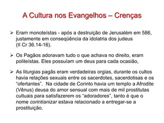 A Cultura nos Evangelhos – Crenças

 Eram monoteístas - após a destruição de Jerusalém em 586,
  justamente em conseqüência da idolatria dos judeus
  (II Cr 36.14-16).

 Os Pagãos adoravam tudo o que achava no direito, eram
  politeístas. Eles possuíam um deus para cada ocasião,

 As liturgias pagãs eram verdadeiras orgias, durante os cultos
  havia relações sexuais entre os sacerdotes, sacerdotisas e os
  “ofertantes”. Na cidade de Corinto havia um templo a Afrodite
  (Vênus) deusa do amor sensual com mais de mil prostitutas
  cultuais para satisfazerem os “adoradores”, tanto é que o
  nome corintianizar estava relacionado a entregar-se a
  prostituição.
 