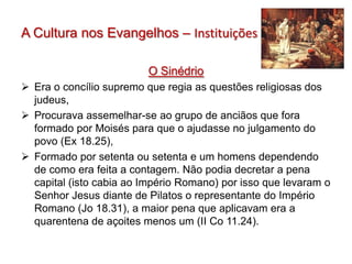 A Cultura nos Evangelhos – Instituições

                         O Sinédrio
 Era o concílio supremo que regia as questões religiosas dos
  judeus,
 Procurava assemelhar-se ao grupo de anciãos que fora
  formado por Moisés para que o ajudasse no julgamento do
  povo (Ex 18.25),
 Formado por setenta ou setenta e um homens dependendo
  de como era feita a contagem. Não podia decretar a pena
  capital (isto cabia ao Império Romano) por isso que levaram o
  Senhor Jesus diante de Pilatos o representante do Império
  Romano (Jo 18.31), a maior pena que aplicavam era a
  quarentena de açoites menos um (II Co 11.24).
 