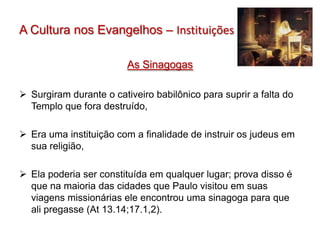 A Cultura nos Evangelhos – Instituições

                         As Sinagogas

 Surgiram durante o cativeiro babilônico para suprir a falta do
  Templo que fora destruído,

 Era uma instituição com a finalidade de instruir os judeus em
  sua religião,

 Ela poderia ser constituída em qualquer lugar; prova disso é
  que na maioria das cidades que Paulo visitou em suas
  viagens missionárias ele encontrou uma sinagoga para que
  ali pregasse (At 13.14;17.1,2).
 