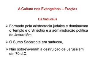 A Cultura nos Evangelhos – Facções

                   Os Saduceus

 Formado pela aristocracia judaica e dominavam
  o Templo e o Sinédrio e a administração política
  de Jesuralém .
 O Sumo Sacerdote era saduceu,
 Não sobreviveram a destruição de Jerusalém
  em 70 d.C,
 
