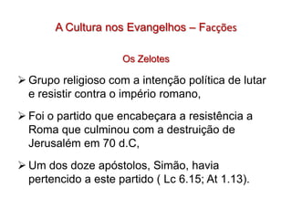 A Cultura nos Evangelhos – Facções

                     Os Zelotes

 Grupo religioso com a intenção política de lutar
  e resistir contra o império romano,
 Foi o partido que encabeçara a resistência a
  Roma que culminou com a destruição de
  Jerusalém em 70 d.C,
 Um dos doze apóstolos, Simão, havia
  pertencido a este partido ( Lc 6.15; At 1.13).
 