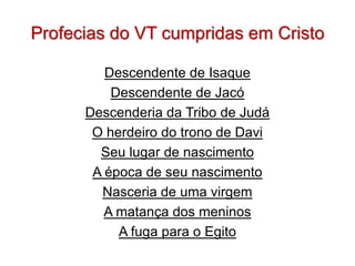 Profecias do VT cumpridas em Cristo

         Descendente de Isaque
          Descendente de Jacó
      Descenderia da Tribo de Judá
       O herdeiro do trono de Davi
        Seu lugar de nascimento
       A época de seu nascimento
        Nasceria de uma virgem
         A matança dos meninos
           A fuga para o Egito
 