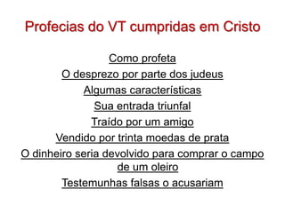 Profecias do VT cumpridas em Cristo

                  Como profeta
        O desprezo por parte dos judeus
            Algumas características
               Sua entrada triunfal
              Traído por um amigo
      Vendido por trinta moedas de prata
O dinheiro seria devolvido para comprar o campo
                   de um oleiro
        Testemunhas falsas o acusariam
 