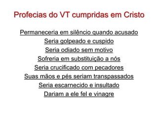 Profecias do VT cumpridas em Cristo

 Permaneceria em silêncio quando acusado
        Seria golpeado e cuspido
         Seria odiado sem motivo
      Sofreria em substituição a nós
     Seria crucificado com pecadores
  Suas mãos e pés seriam transpassados
      Seria escarnecido e insultado
        Dariam a ele fel e vinagre
 