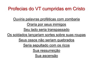 Profecias do VT cumpridas em Cristo

   Ouviria palavras proféticas com zombaria
            Oraria por seus inimigos
         Seu lado seria transpassado
Os soldados lançariam sortes sobre suas roupas
       Seus ossos não seriam quebrados
         Seria sepultado com os ricos
               Sua ressurreição
                 Sua ascensão
 