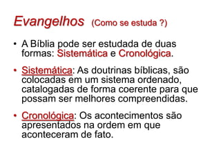 Evangelhos       (Como se estuda ?)

• A Bíblia pode ser estudada de duas
  formas: Sistemática e Cronológica.
• Sistemática: As doutrinas bíblicas, são
  colocadas em um sistema ordenado,
  catalogadas de forma coerente para que
  possam ser melhores compreendidas.
• Cronológica: Os acontecimentos são
  apresentados na ordem em que
  aconteceram de fato.
 