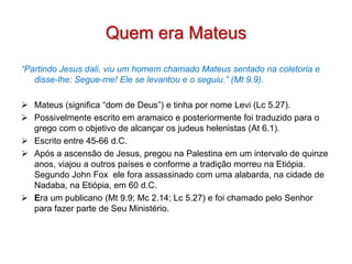 Quem era Mateus
“Partindo Jesus dali, viu um homem chamado Mateus sentado na coletoria e
   disse-lhe: Segue-me! Ele se levantou e o seguiu.” (Mt 9.9).

 Mateus (significa “dom de Deus”) e tinha por nome Levi (Lc 5.27).
 Possivelmente escrito em aramaico e posteriormente foi traduzido para o
  grego com o objetivo de alcançar os judeus helenistas (At 6.1).
 Escrito entre 45-66 d.C.
 Após a ascensão de Jesus, pregou na Palestina em um intervalo de quinze
  anos, viajou a outros países e conforme a tradição morreu na Etiópia.
  Segundo John Fox ele fora assassinado com uma alabarda, na cidade de
  Nadaba, na Etiópia, em 60 d.C.
 Era um publicano (Mt 9.9; Mc 2.14; Lc 5.27) e foi chamado pelo Senhor
  para fazer parte de Seu Ministério.
 