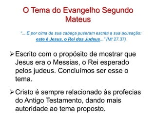 O Tema do Evangelho Segundo
              Mateus
   “... E por cima da sua cabeça puseram escrita a sua acusação:
            este é Jesus, o Rei dos Judeus...” (Mt 27.37)


Escrito com o propósito de mostrar que
 Jesus era o Messias, o Rei esperado
 pelos judeus. Concluímos ser esse o
 tema.
Cristo é sempre relacionado às profecias
 do Antigo Testamento, dando mais
 autoridade ao tema proposto.
 