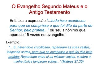 O Evangelho Segundo Mateus e o
         Antigo Testamento
  Enfatiza a expressão “...tudo isso aconteceu
  para que se cumprisse o que foi dito da parte do
  Senhor, pelo profeta...” ou seu sinônimo que
  aparece 15 vezes no evangelho:
Exemplo:
  "... E, havendo-o crucificado, repartiram as suas vestes,
lançando sortes, para que se cumprisse o que foi dito pelo
  profeta: Repartiram entre si as minhas vestes, e sobre a
       minha túnica lançaram sortes...” (Mateus 27.35).
 