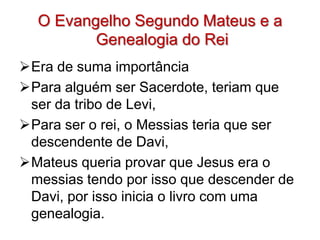 O Evangelho Segundo Mateus e a
         Genealogia do Rei
Era de suma importância
Para alguém ser Sacerdote, teriam que
 ser da tribo de Levi,
Para ser o rei, o Messias teria que ser
 descendente de Davi,
Mateus queria provar que Jesus era o
 messias tendo por isso que descender de
 Davi, por isso inicia o livro com uma
 genealogia.
 