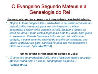 O Evangelho Segundo Mateus e a
           Genealogia do Rei
Um sacerdote precisava provar que é descendente de Arão (tribo levita);
"... Depois tu farás chegar a ti teu irmão Arão, e seus filhos com ele, do
     meio dos filhos de Israel, para me administrarem o ofício
     sacerdotal; a saber: Arão, Nadabe, e Abiú, Eleazar e Itamar, os
     filhos de Arão.E farás vestes sagradas a Arão teu irmão, para glória
     e ornamento. Falarás também a todos os que são sábios de
     coração, a quem eu tenho enchido do espírito da sabedoria, que
     façam vestes a Arão para santificá-lo; para que me administre o
     ofício sacerdotal..." (Êxodo 28.1-3)

            Um rei deveria ser descendente da tribo de Judá;
"... O cetro não se arredará de Judá, nem o legislador dentre seus pés,
     até que venha Siló; e a ele se congregarão os povos...”
     (Gênesis 49:10)
 