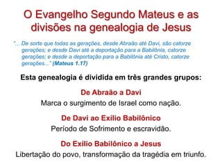 O Evangelho Segundo Mateus e as
     divisões na genealogia de Jesus
“... De sorte que todas as gerações, desde Abraão até Davi, são catorze
     gerações; e desde Davi até a deportação para a Babilônia, catorze
     gerações; e desde a deportação para a Babilônia até Cristo, catorze
     gerações...” (Mateus 1.17)

  Esta genealogia é dividida em três grandes grupos:

                      De Abraão a Davi
           Marca o surgimento de Israel como nação.

                  De Davi ao Exílio Babilônico
               Período de Sofrimento e escravidão.

             Do Exílio Babilônico a Jesus
Libertação do povo, transformação da tragédia em triunfo.
 