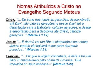 Nomes Atribuídos a Cristo no
       Evangelho Segundo Mateus
Cristo: “... De sorte que todas as gerações, desde Abraão
  até Davi, são catorze gerações; e desde Davi até a
  deportação para a Babilônia, catorze gerações; e desde
  a deportação para a Babilônia até Cristo, catorze
  gerações...” (Mateus 1.17)

Jesus: “... E dará à luz um filho e chamarás o seu nome
  Jesus; porque ele salvará o seu povo dos seus
  pecados...” (Mateus 1.21)

Emanuel: “... Eis que a virgem conceberá, e dará à luz um
  filho, E chamá-lo-ão pelo nome de Emanuel, Que
  traduzido é: Deus conosco...” (Mateus 1.23)
 