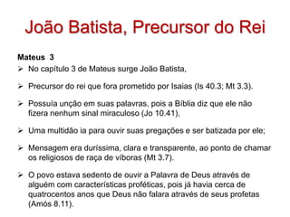 João Batista, Precursor do Rei
Mateus 3
 No capítulo 3 de Mateus surge João Batista,

 Precursor do rei que fora prometido por Isaias (Is 40.3; Mt 3.3).

 Possuía unção em suas palavras, pois a Bíblia diz que ele não
  fizera nenhum sinal miraculoso (Jo 10.41),

 Uma multidão ia para ouvir suas pregações e ser batizada por ele;

 Mensagem era duríssima, clara e transparente, ao ponto de chamar
  os religiosos de raça de víboras (Mt 3.7).

 O povo estava sedento de ouvir a Palavra de Deus através de
  alguém com características proféticas, pois já havia cerca de
  quatrocentos anos que Deus não falara através de seus profetas
  (Amós 8.11).
 