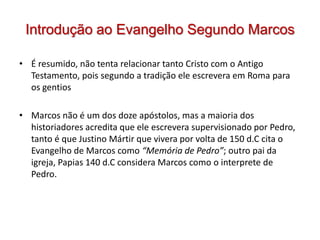 Introdução ao Evangelho Segundo Marcos

• É resumido, não tenta relacionar tanto Cristo com o Antigo
  Testamento, pois segundo a tradição ele escrevera em Roma para
  os gentios

• Marcos não é um dos doze apóstolos, mas a maioria dos
  historiadores acredita que ele escrevera supervisionado por Pedro,
  tanto é que Justino Mártir que vivera por volta de 150 d.C cita o
  Evangelho de Marcos como “Memória de Pedro”; outro pai da
  igreja, Papias 140 d.C considera Marcos como o interprete de
  Pedro.
 