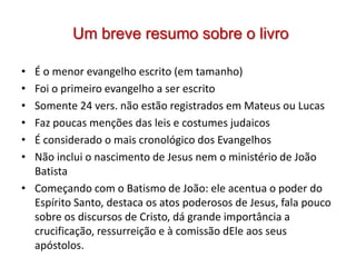 Um breve resumo sobre o livro

• É o menor evangelho escrito (em tamanho)
• Foi o primeiro evangelho a ser escrito
• Somente 24 vers. não estão registrados em Mateus ou Lucas
• Faz poucas menções das leis e costumes judaicos
• É considerado o mais cronológico dos Evangelhos
• Não inclui o nascimento de Jesus nem o ministério de João
  Batista
• Começando com o Batismo de João: ele acentua o poder do
  Espírito Santo, destaca os atos poderosos de Jesus, fala pouco
  sobre os discursos de Cristo, dá grande importância a
  crucificação, ressurreição e à comissão dEle aos seus
  apóstolos.
 