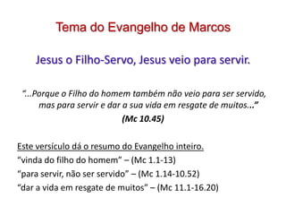 Tema do Evangelho de Marcos

    Jesus o Filho-Servo, Jesus veio para servir.

 “...Porque o Filho do homem também não veio para ser servido,
      mas para servir e dar a sua vida em resgate de muitos...”
                            (Mc 10.45)

Este versículo dá o resumo do Evangelho inteiro.
“vinda do filho do homem” – (Mc 1.1-13)
“para servir, não ser servido” – (Mc 1.14-10.52)
“dar a vida em resgate de muitos” – (Mc 11.1-16.20)
 