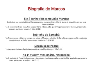 Biografia de Marcos

                          Ele é conhecido como João Marcos:
   Sendo João seu nome judaico e Marcos seu nome romano, ele era filho de Maria de Jerusalém, em sua casa
                                                     havia uma igreja
“... E, considerando ele nisto, foi à casa de Maria, mãe de João, que tinha por sobrenome Marcos, onde muitos
       estavam reunidos e oravam...” (Atos 12.12)


                                      Sobrinho de Barnabé:
“... Aristarco, que está preso comigo, vos saúda, e Marcos, o sobrinho de Barnabé, acerca do qual já recebestes
      mandamentos; se ele for ter convosco, recebei-o ...” (Cl 4.10)


                                        Discípulo de Pedro:
“...A vossa co-eleita em Babilônia vos saúda, e meu filho Marcos...” (I Pe 5.13)


                       Na 1ª viagem missionária, retrocedeu;
“... E, partindo de Pafos, Paulo e os que estavam com ele chegaram a Perge, da Panfília. Mas João, apartando-se
      deles, voltou para Jerusalém... (At 13.13)
 