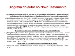 Biografia do autor no Novo Testamento

     Na 2ª viagem missionária, apesar da indicação de Barnabé, Paulo recusou levá-lo e se apartaram desde
           então. Barnabé já havia ajudado Saulo em situação semelhante, no momento de sua conversão:
“... [15:36] E alguns dias depois, disse Paulo a Barnabé: Tornemos a visitar nossos irmãos por todas as cidades
      em que já anunciamos a palavra do Senhor, para ver como estão. [15:37] E Barnabé aconselhava que
      tomassem consigo a João, chamado Marcos. [15:38] Mas a Paulo parecia razoável que não tomassem
      consigo aquele que desde a Panfília se tinha apartado deles e não os acompanhou naquela obra. [15:39] E
      tal contenda houve entre eles, que se apartaram um do outro. Barnabé, levando consigo a Marcos,
      navegou para Chipre. [15:40] E Paulo, tendo escolhido a Silas, partiu, encomendado pelos irmãos à graça
      de Deus...” (At 15.36-40)
                    Pedro, após sua miraculosa libertação, Pedro vai a casa da mãe de Marcos;
“... [12:11] E Pedro, tornando a si, disse: Agora sei verdadeiramente que o Senhor enviou o seu anjo, e me livrou
      da mão de Herodes, e de tudo o que o povo dos judeus esperava. [12:12] E, considerando ele nisto, foi à
      casa de Maria, mãe de João, que tinha por sobrenome Marcos, onde muitos estavam reunidos e oravam.
      [12:13] E, batendo Pedro à porta do pátio, uma menina chamada Rode saiu a escutar; [12:14] E,
      conhecendo a voz de Pedro, de gozo não abriu a porta, mas, correndo para dentro, anunciou que Pedro
      estava à porta...” (At 12.11-14)
                        Paulo, no fim de sua carreira apostólica recorre a ajuda de Marcos.
“... Só Lucas está comigo. Toma Marcos, e traze-o contigo, porque me é muito útil para o ministério...” (II Tm
      4.11).
 