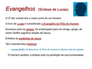 Evangelhos                     (Síntese de Lucas)

O 3º ser vivente tem o rosto como de um homem.

O livro de Lucas é considerado o Evangelho do Filho do Homem.

Escreveu para os gregos, foi endereçado para um amigo, grego, de
nome Teófilo (significa amado de Deus).

Enfatiza as parábolas de Jesus.

Tem característica histórica

     Lucas [6:5] = E dizia-lhes: O Filho do homem é Senhor até do sábado.

  O Homem perfeito, a ênfase está na perfeição de sua humanidade.
 