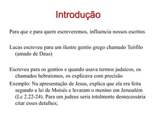 Introdução
Para que e para quem escreveremos, influencia nossos escritos

Lucas escreveu para um ilustre gentio grego chamado Teófilo
  (amado de Deus)

Escreveu para os gentios e quando usava termos judaicos, os
  chamados hebraísmos, os explicava com precisão
Exemplo: Na apresentação de Jesus, explica que ela era feita
  segundo a lei de Moisés e levaram o menino em Jerusalém
  (Lc 2.22-24). Para um judeus seria totalmente desnecessária
  citar esses detalhes;
 