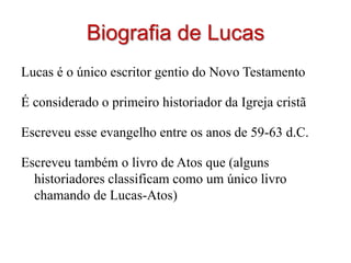 Biografia de Lucas
Lucas é o único escritor gentio do Novo Testamento

É considerado o primeiro historiador da Igreja cristã

Escreveu esse evangelho entre os anos de 59-63 d.C.

Escreveu também o livro de Atos que (alguns
  historiadores classificam como um único livro
  chamando de Lucas-Atos)
 