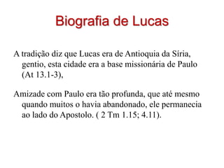 Biografia de Lucas

A tradição diz que Lucas era de Antioquia da Síria,
  gentio, esta cidade era a base missionária de Paulo
  (At 13.1-3),

Amizade com Paulo era tão profunda, que até mesmo
 quando muitos o havia abandonado, ele permanecia
 ao lado do Apostolo. ( 2 Tm 1.15; 4.11).
 