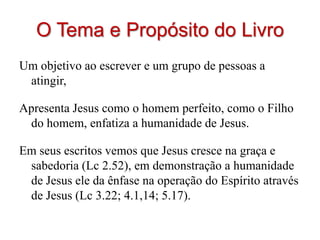 O Tema e Propósito do Livro
Um objetivo ao escrever e um grupo de pessoas a
 atingir,

Apresenta Jesus como o homem perfeito, como o Filho
 do homem, enfatiza a humanidade de Jesus.

Em seus escritos vemos que Jesus cresce na graça e
 sabedoria (Lc 2.52), em demonstração a humanidade
 de Jesus ele da ênfase na operação do Espírito através
 de Jesus (Lc 3.22; 4.1,14; 5.17).
 
