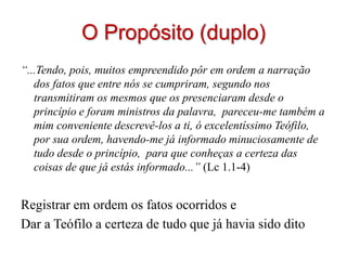O Propósito (duplo)
“...Tendo, pois, muitos empreendido pôr em ordem a narração
   dos fatos que entre nós se cumpriram, segundo nos
   transmitiram os mesmos que os presenciaram desde o
   princípio e foram ministros da palavra, pareceu-me também a
   mim conveniente descrevê-los a ti, ó excelentíssimo Teófilo,
   por sua ordem, havendo-me já informado minuciosamente de
   tudo desde o princípio, para que conheças a certeza das
   coisas de que já estás informado...” (Lc 1.1-4)


Registrar em ordem os fatos ocorridos e
Dar a Teófilo a certeza de tudo que já havia sido dito
 