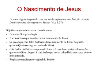 O Nascimento de Jesus
   “a uma virgem desposada com um varão cujo nome era José, da casa de
   Davi; e o nome da virgem era Maria.” (Lc 1.27).

Objetivava apresentar Jesus como homem
- Descreve Sua genealogia
- Narra os fatos que envolveram o nascimento de Jesus
- Se preocupa com fatos históricos (recenseamento de Cesar Augusto,
  quando Quirino era governador da Síria)
- Cita dados históricos da época de Jesus e é com base nestas informações
  que os eruditos chegam à conclusão que nosso calendário esta cerca de sete
  anos atrasado.
- Registra o nascimento virginal do Senhor
 
