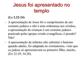 Jesus foi apresentado no
                templo
  (Lc 2.22-24)
- A apresentação de Jesus foi o cumprimento de um
  costume judaico e não é uma ordenança aos cristãos,
  a apresentação de crianças é um costume judaico
  praticado pelas igrejas cristãs evangélicas; é pecado?
  Não!
- A apresentação de infantes não substitui o batismo
  quando adulto, foi adaptada no cristianismo, visto que
  os judeus só apresentavam os primeiro filho, macho,
  (Ex 22.29; 34.20).
 