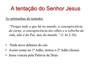 A tentação do Senhor Jesus
As artimanhas do tentador.

  “Porque tudo o que há no mundo, a concupiscência
  da carne, a concupiscência dos olhos e a soberba da
  vida, não é do Pai, mas do mundo.” (1 Jo 2.16).

• Nada novo debaixo do céu
• Assim como no 1º Adão, tentou o 2º Adão (Jesus)
• Jesus venceu pela Palavra de Deus
 