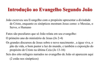 Introdução ao Evangelho Segundo João
João escreveu seu Evangelho com o propósito apresentar a divindade
   de Cristo, enquanto os sinópticos mostram Jesus como: o Messias, o
   Servo, o Humano

Fatos são peculiares que só João relata em seu evangelho:
O primeiro ano do ministério de Jesus (Jo 2-4)
Os grandes discursos de Jesus sobre o novo nascimento , a água viva, o
   pão da vida, o bom pastor a luz do mundo, e também a exposição do
   propósito de Cristo na última Ceia (Jo 13-16)
Seis dos oito milagres narrados no evangelho de João só aparecem aqui
   (2 estão nos sinópticos)
 