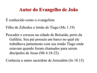 Autor do Evangelho de João

É conhecido como o evangelista
Filho de Zebedeu e irmão de Tiago (Mc 1.19)
Pescador e cresceu na cidade de Betsaida, perto da
  Galiléia. Seu pai possuía um barco no qual ele
  trabalhava juntamente com seu irmão Tiago onde
  estavam quando foram chamados para serem
  discípulos de Jesus (Mt 4.18-22).
Conhecia o sumo sacerdote de Jerusalém (Jo 18.15)
 