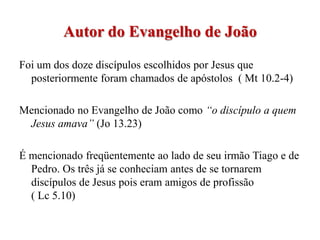 Autor do Evangelho de João
Foi um dos doze discípulos escolhidos por Jesus que
  posteriormente foram chamados de apóstolos ( Mt 10.2-4)

Mencionado no Evangelho de João como “o discípulo a quem
 Jesus amava” (Jo 13.23)

É mencionado freqüentemente ao lado de seu irmão Tiago e de
  Pedro. Os três já se conheciam antes de se tornarem
  discípulos de Jesus pois eram amigos de profissão
  ( Lc 5.10)
 