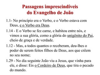 Passagens imprescindíveis
            do Evangelho de João
1.1- No princípio era o Verbo, e o Verbo estava com
  Deus, e o Verbo era Deus.
1.14 - E o Verbo se fez carne, e habitou entre nós, e
  vimos a sua glória, como a glória do unigênito do Pai,
  cheio de graça e de verdade.
1.12 - Mas, a todos quantos o receberam, deu-lhes o
  poder de serem feitos filhos de Deus, aos que crêem
  no seu nome;
1.29 - No dia seguinte João viu a Jesus, que vinha para
  ele, e disse: Eis o Cordeiro de Deus, que tira o pecado
  do mundo.
 