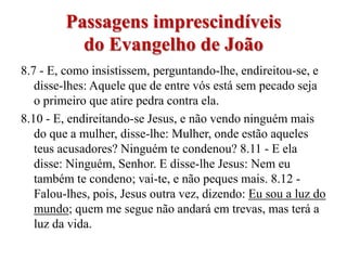 Passagens imprescindíveis
           do Evangelho de João
8.7 - E, como insistissem, perguntando-lhe, endireitou-se, e
   disse-lhes: Aquele que de entre vós está sem pecado seja
   o primeiro que atire pedra contra ela.
8.10 - E, endireitando-se Jesus, e não vendo ninguém mais
   do que a mulher, disse-lhe: Mulher, onde estão aqueles
   teus acusadores? Ninguém te condenou? 8.11 - E ela
   disse: Ninguém, Senhor. E disse-lhe Jesus: Nem eu
   também te condeno; vai-te, e não peques mais. 8.12 -
   Falou-lhes, pois, Jesus outra vez, dizendo: Eu sou a luz do
   mundo; quem me segue não andará em trevas, mas terá a
   luz da vida.
 