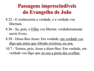 Passagens imprescindíveis
          do Evangelho de João
8.32 - E conhecereis a verdade, e a verdade vos
  libertará.
8.36 - Se, pois, o Filho vos libertar, verdadeiramente
  sereis livres.
8.58 - Disse-lhes Jesus: Em verdade, em verdade vos
  digo que antes que Abraão existisse, eu sou.
10.7 - Tornou, pois, Jesus a dizer-lhes: Em verdade, em
  verdade vos digo que eu sou a porta das ovelhas.
 