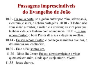 Passagens imprescindíveis
           do Evangelho de João
10.9 - Eu sou a porta; se alguém entrar por mim, salvar-se-á,
   e entrará, e sairá, e achará pastagens. 10.10 - O ladrão não
   vem senão a roubar, a matar, e a destruir; eu vim para que
   tenham vida, e a tenham com abundância. 10.11 - Eu sou
   o bom Pastor; o bom Pastor dá a sua vida pelas ovelhas.
10.14 - Eu sou o bom Pastor, e conheço as minhas ovelhas, e
   das minhas sou conhecido.
10.30 - Eu e o Pai somos um.
 11.25 - Disse-lhe Jesus: Eu sou a ressurreição e a vida;
   quem crê em mim, ainda que esteja morto, viverá;
11.35 - Jesus chorou.
 
