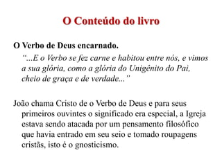 O Conteúdo do livro

O Verbo de Deus encarnado.
  “...E o Verbo se fez carne e habitou entre nós, e vimos
  a sua glória, como a glória do Unigênito do Pai,
  cheio de graça e de verdade...”

João chama Cristo de o Verbo de Deus e para seus
  primeiros ouvintes o significado era especial, a Igreja
  estava sendo atacada por um pensamento filosófico
  que havia entrado em seu seio e tomado roupagens
  cristãs, isto é o gnosticismo.
 